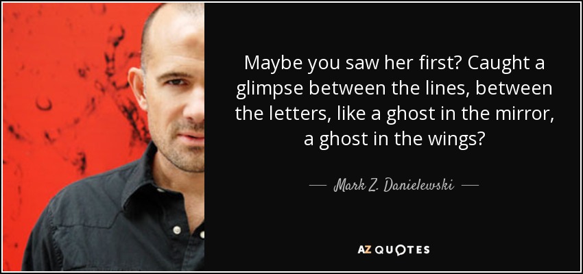 Maybe you saw her first? Caught a glimpse between the lines, between the letters, like a ghost in the mirror, a ghost in the wings? - Mark Z. Danielewski