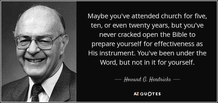 Maybe you've attended church for five, ten, or even twenty years, but you've never cracked open the Bible to prepare yourself for effectiveness as His instrument. You've been under the Word, but not in it for yourself. - Howard G. Hendricks