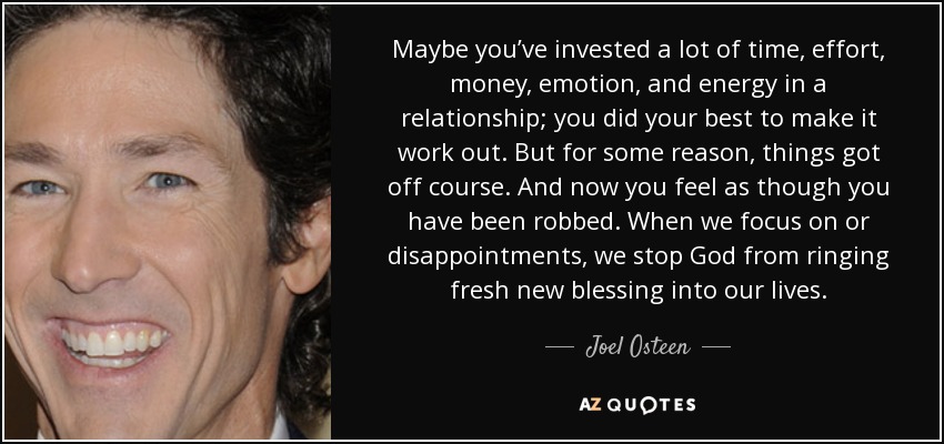 Maybe you’ve invested a lot of time, effort, money, emotion, and energy in a relationship; you did your best to make it work out. But for some reason, things got off course. And now you feel as though you have been robbed. When we focus on or disappointments, we stop God from ringing fresh new blessing into our lives. - Joel Osteen