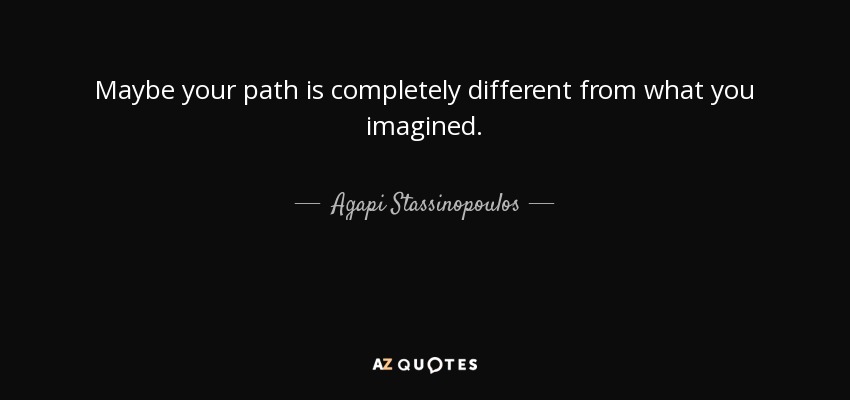 Maybe your path is completely different from what you imagined. - Agapi Stassinopoulos