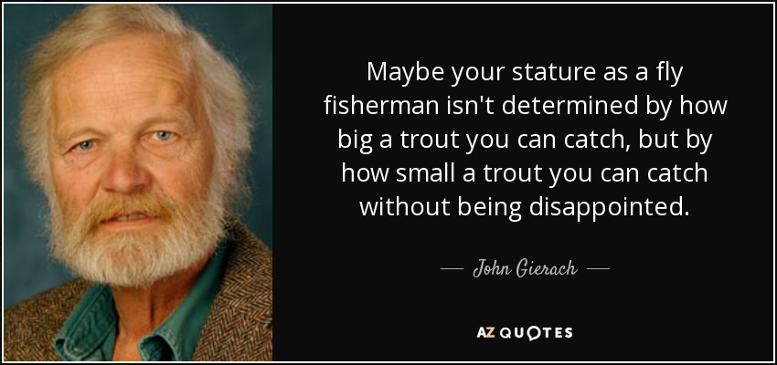 Maybe your stature as a fly fisherman isn't determined by how big a trout you can catch, but by how small a trout you can catch without being disappointed. - John Gierach