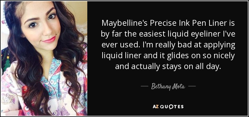 Maybelline's Precise Ink Pen Liner is by far the easiest liquid eyeliner I've ever used. I'm really bad at applying liquid liner and it glides on so nicely and actually stays on all day. - Bethany Mota