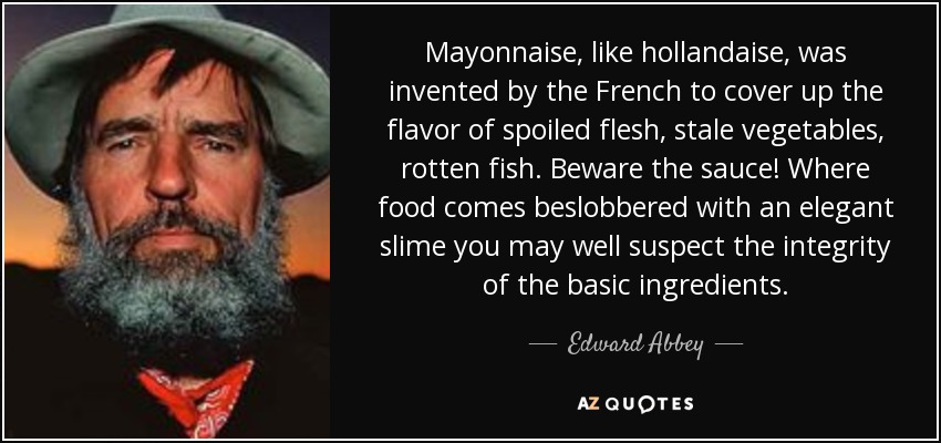 Mayonnaise, like hollandaise, was invented by the French to cover up the flavor of spoiled flesh, stale vegetables, rotten fish. Beware the sauce! Where food comes beslobbered with an elegant slime you may well suspect the integrity of the basic ingredients. - Edward Abbey