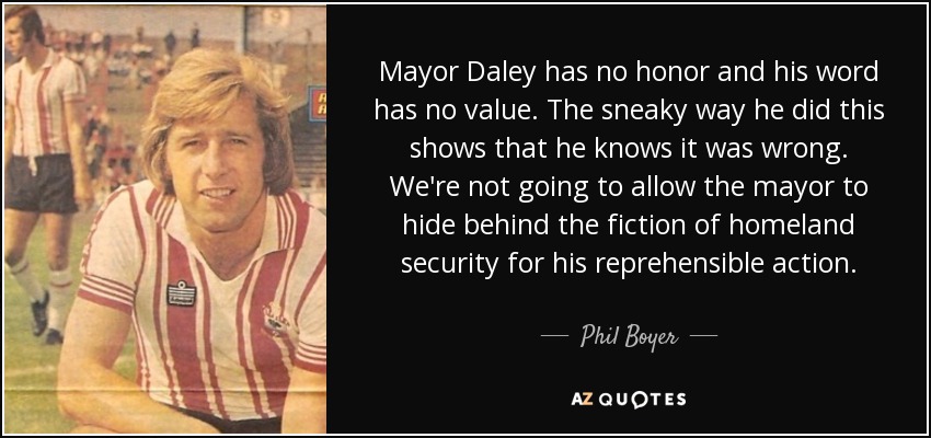 Mayor Daley has no honor and his word has no value. The sneaky way he did this shows that he knows it was wrong. We're not going to allow the mayor to hide behind the fiction of homeland security for his reprehensible action. - Phil Boyer