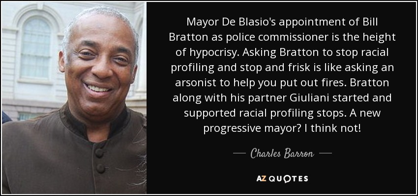 Mayor De Blasio's appointment of Bill Bratton as police commissioner is the height of hypocrisy. Asking Bratton to stop racial profiling and stop and frisk is like asking an arsonist to help you put out fires. Bratton along with his partner Giuliani started and supported racial profiling stops. A new progressive mayor? I think not! - Charles Barron