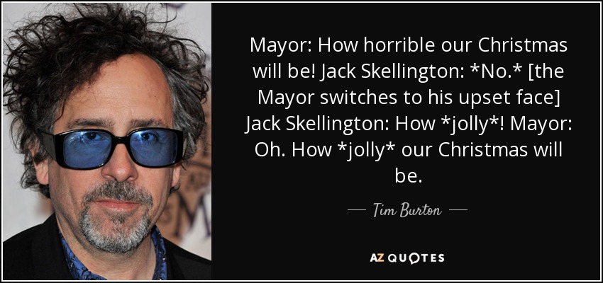 Mayor: How horrible our Christmas will be! Jack Skellington: *No.* [the Mayor switches to his upset face] Jack Skellington: How *jolly*! Mayor: Oh. How *jolly* our Christmas will be. - Tim Burton