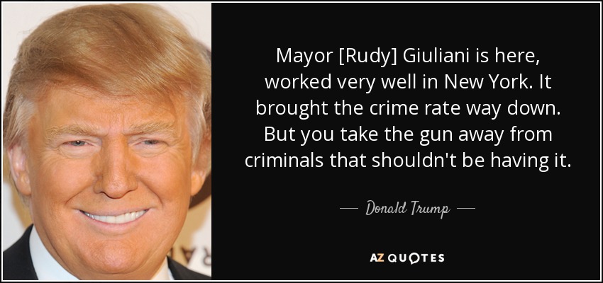 Mayor [Rudy] Giuliani is here, worked very well in New York. It brought the crime rate way down. But you take the gun away from criminals that shouldn't be having it. - Donald Trump