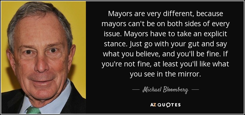 Mayors are very different, because mayors can't be on both sides of every issue. Mayors have to take an explicit stance. Just go with your gut and say what you believe, and you'll be fine. If you're not fine, at least you'll like what you see in the mirror. - Michael Bloomberg