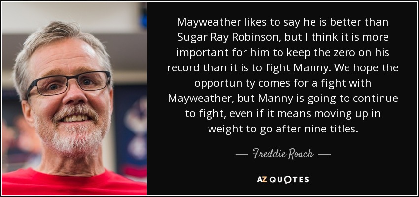 Mayweather likes to say he is better than Sugar Ray Robinson, but I think it is more important for him to keep the zero on his record than it is to fight Manny. We hope the opportunity comes for a fight with Mayweather, but Manny is going to continue to fight, even if it means moving up in weight to go after nine titles. - Freddie Roach