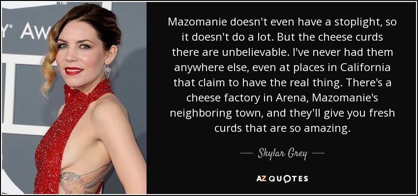 Mazomanie doesn't even have a stoplight, so it doesn't do a lot. But the cheese curds there are unbelievable. I've never had them anywhere else, even at places in California that claim to have the real thing. There's a cheese factory in Arena, Mazomanie's neighboring town, and they'll give you fresh curds that are so amazing. - Skylar Grey