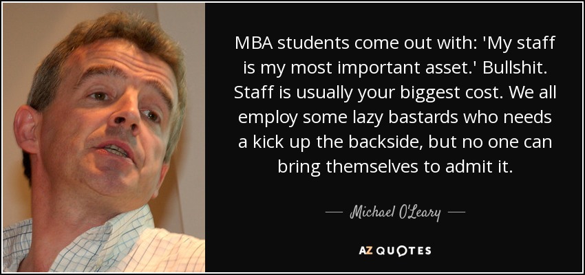 MBA students come out with: 'My staff is my most important asset.' Bullshit. Staff is usually your biggest cost. We all employ some lazy bastards who needs a kick up the backside, but no one can bring themselves to admit it. - Michael O'Leary