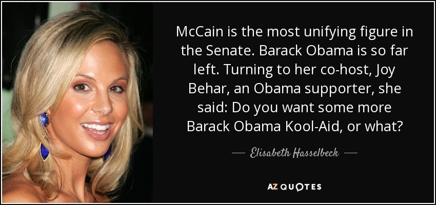 McCain is the most unifying figure in the Senate. Barack Obama is so far left. Turning to her co-host, Joy Behar, an Obama supporter, she said: Do you want some more Barack Obama Kool-Aid, or what? - Elisabeth Hasselbeck