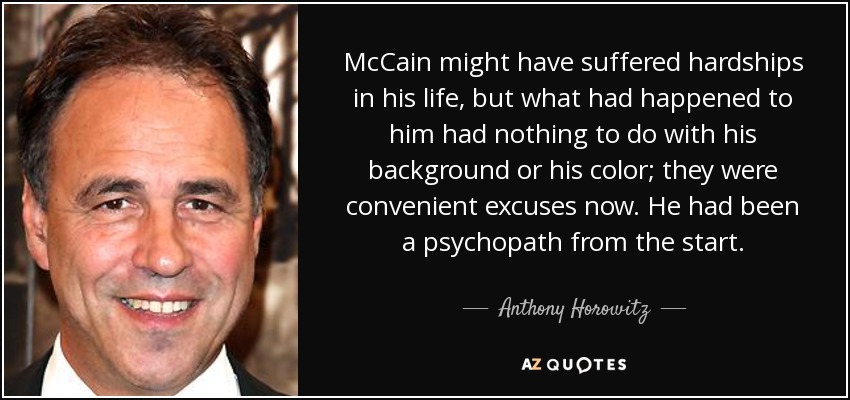 McCain might have suffered hardships in his life, but what had happened to him had nothing to do with his background or his color; they were convenient excuses now. He had been a psychopath from the start. - Anthony Horowitz