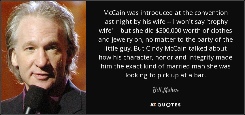 McCain was introduced at the convention last night by his wife -- I won't say 'trophy wife' -- but she did $300,000 worth of clothes and jewelry on, no matter to the party of the little guy. But Cindy McCain talked about how his character, honor and integrity made him the exact kind of married man she was looking to pick up at a bar. - Bill Maher