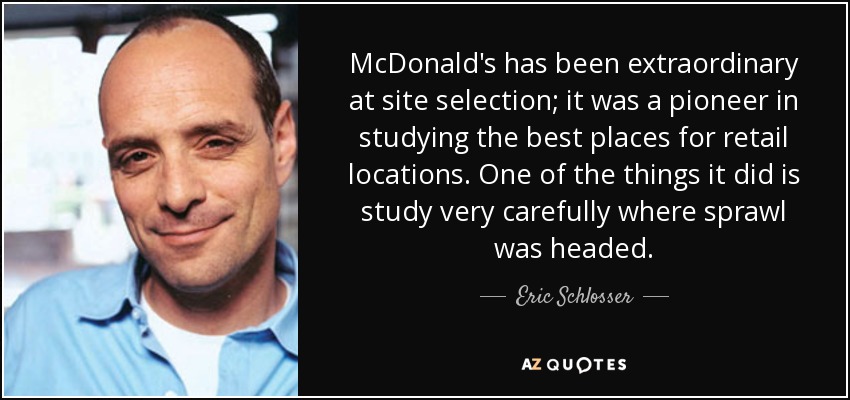 McDonald's has been extraordinary at site selection; it was a pioneer in studying the best places for retail locations. One of the things it did is study very carefully where sprawl was headed. - Eric Schlosser