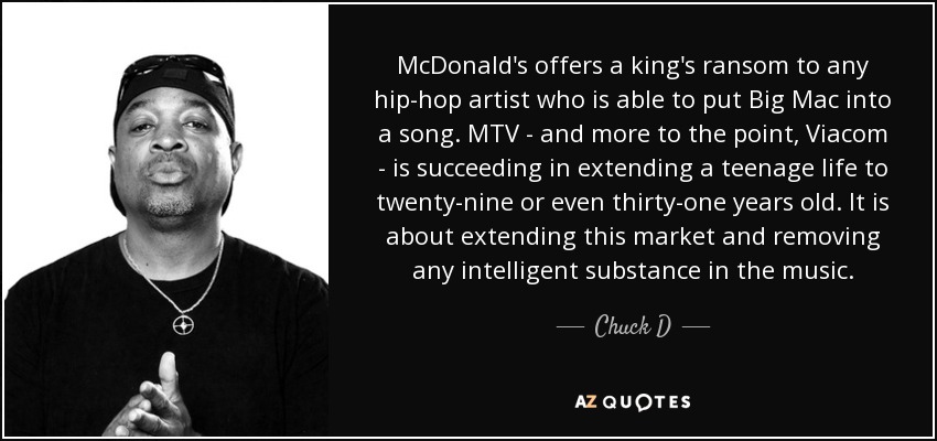 McDonald's offers a king's ransom to any hip-hop artist who is able to put Big Mac into a song. MTV - and more to the point, Viacom - is succeeding in extending a teenage life to twenty-nine or even thirty-one years old. It is about extending this market and removing any intelligent substance in the music. - Chuck D
