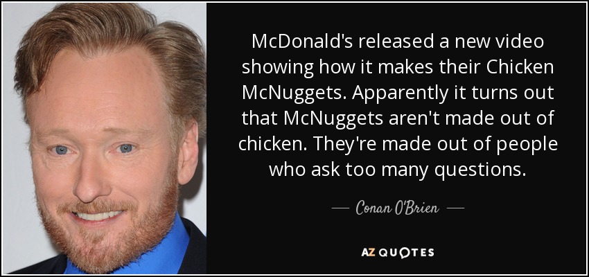 McDonald's released a new video showing how it makes their Chicken McNuggets. Apparently it turns out that McNuggets aren't made out of chicken. They're made out of people who ask too many questions. - Conan O'Brien