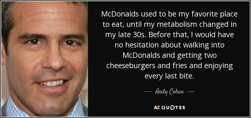McDonalds used to be my favorite place to eat, until my metabolism changed in my late 30s. Before that, I would have no hesitation about walking into McDonalds and getting two cheeseburgers and fries and enjoying every last bite. - Andy Cohen