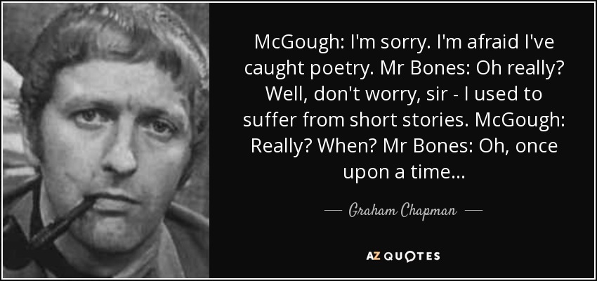 McGough: I'm sorry. I'm afraid I've caught poetry. Mr Bones: Oh really? Well, don't worry, sir - I used to suffer from short stories. McGough: Really? When? Mr Bones: Oh, once upon a time... - Graham Chapman