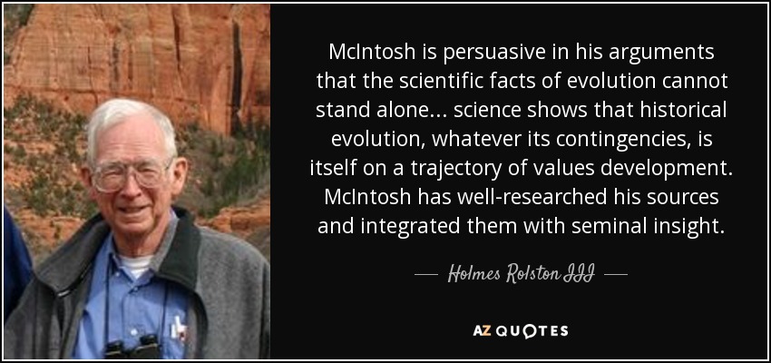 McIntosh is persuasive in his arguments that the scientific facts of evolution cannot stand alone ... science shows that historical evolution, whatever its contingencies, is itself on a trajectory of values development. McIntosh has well-researched his sources and integrated them with seminal insight. - Holmes Rolston III