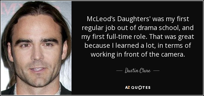 McLeod's Daughters' was my first regular job out of drama school, and my first full-time role. That was great because I learned a lot, in terms of working in front of the camera. - Dustin Clare