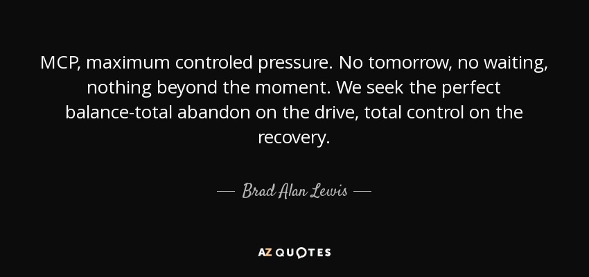 MCP, maximum controled pressure. No tomorrow, no waiting, nothing beyond the moment. We seek the perfect balance-total abandon on the drive, total control on the recovery. - Brad Alan Lewis