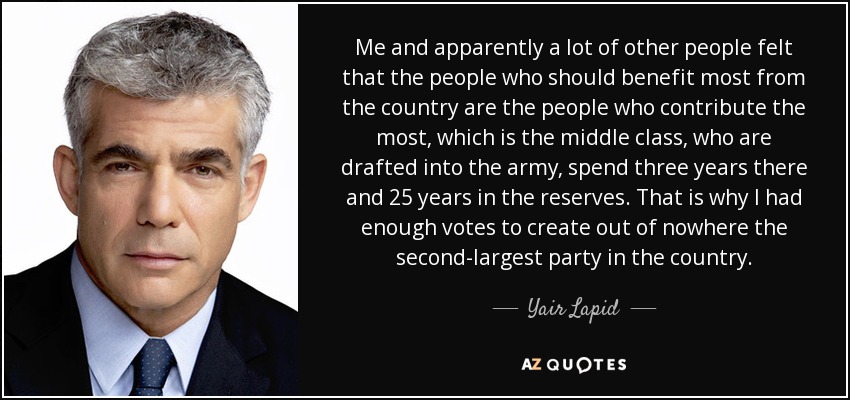 Me and apparently a lot of other people felt that the people who should benefit most from the country are the people who contribute the most, which is the middle class, who are drafted into the army, spend three years there and 25 years in the reserves. That is why I had enough votes to create out of nowhere the second-largest party in the country. - Yair Lapid