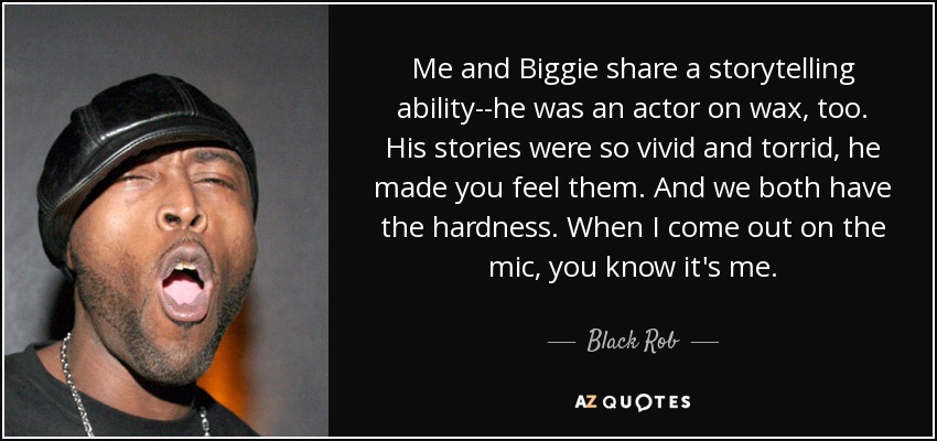 Me and Biggie share a storytelling ability--he was an actor on wax, too. His stories were so vivid and torrid, he made you feel them. And we both have the hardness. When I come out on the mic, you know it's me. - Black Rob