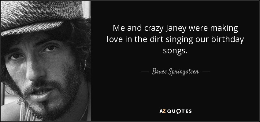 Me and crazy Janey were making love in the dirt singing our birthday songs. - Bruce Springsteen