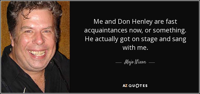Me and Don Henley are fast acquaintances now, or something. He actually got on stage and sang with me. - Mojo Nixon