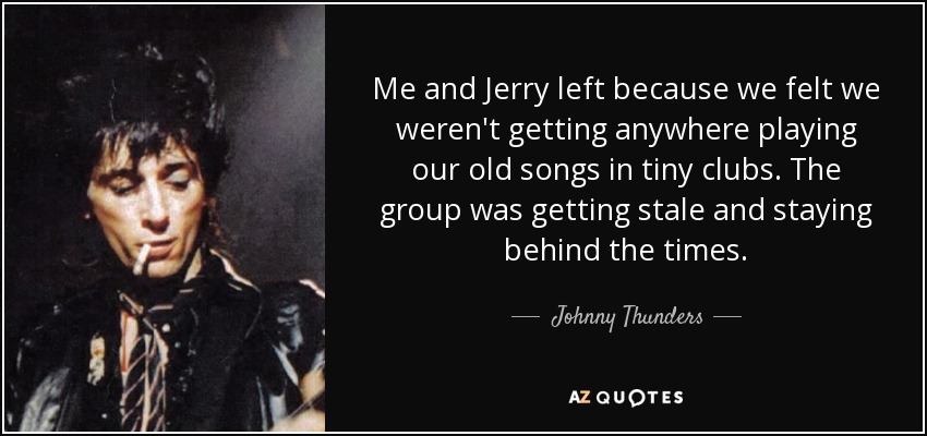 Me and Jerry left because we felt we weren't getting anywhere playing our old songs in tiny clubs. The group was getting stale and staying behind the times. - Johnny Thunders