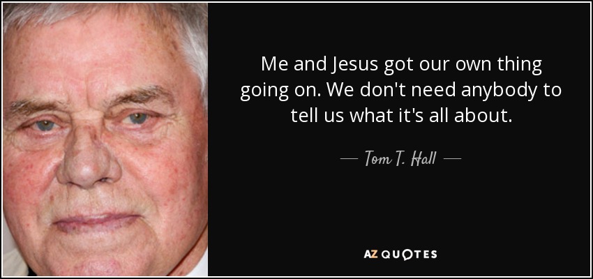 Me and Jesus got our own thing going on. We don't need anybody to tell us what it's all about. - Tom T. Hall