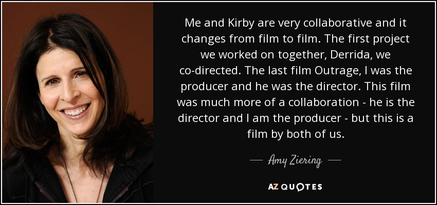 Me and Kirby are very collaborative and it changes from film to film. The first project we worked on together, Derrida, we co-directed. The last film Outrage, I was the producer and he was the director. This film was much more of a collaboration - he is the director and I am the producer - but this is a film by both of us. - Amy Ziering