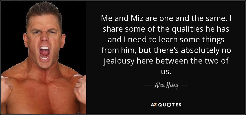 Me and Miz are one and the same. I share some of the qualities he has and I need to learn some things from him, but there's absolutely no jealousy here between the two of us. - Alex Riley