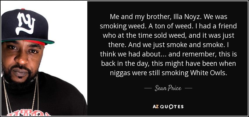 Me and my brother, Illa Noyz. We was smoking weed. A ton of weed. I had a friend who at the time sold weed, and it was just there. And we just smoke and smoke. I think we had about... and remember, this is back in the day, this might have been when niggas were still smoking White Owls. - Sean Price