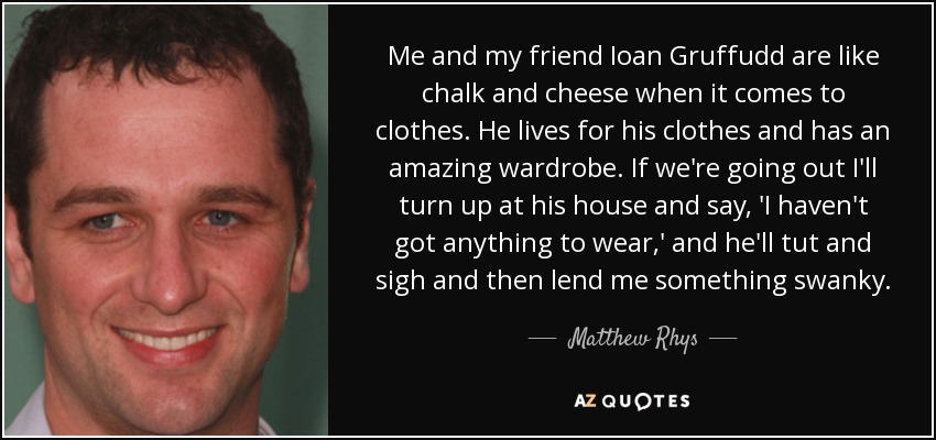 Me and my friend Ioan Gruffudd are like chalk and cheese when it comes to clothes. He lives for his clothes and has an amazing wardrobe. If we're going out I'll turn up at his house and say, 'I haven't got anything to wear,' and he'll tut and sigh and then lend me something swanky. - Matthew Rhys