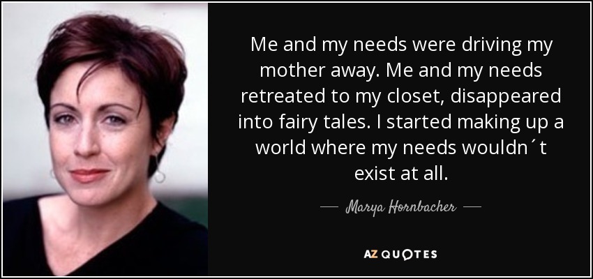Me and my needs were driving my mother away. Me and my needs retreated to my closet, disappeared into fairy tales. I started making up a world where my needs wouldn´t exist at all. - Marya Hornbacher