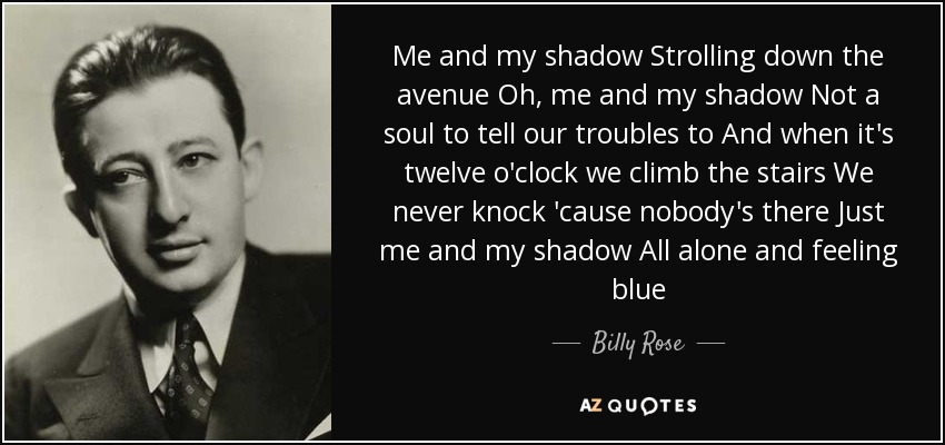 Me and my shadow Strolling down the avenue Oh, me and my shadow Not a soul to tell our troubles to And when it's twelve o'clock we climb the stairs We never knock 'cause nobody's there Just me and my shadow All alone and feeling blue - Billy Rose