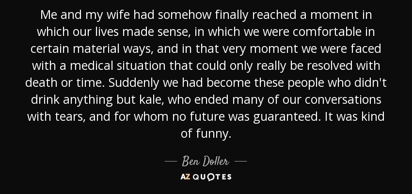 Me and my wife had somehow finally reached a moment in which our lives made sense, in which we were comfortable in certain material ways, and in that very moment we were faced with a medical situation that could only really be resolved with death or time. Suddenly we had become these people who didn't drink anything but kale, who ended many of our conversations with tears, and for whom no future was guaranteed. It was kind of funny. - Ben Doller