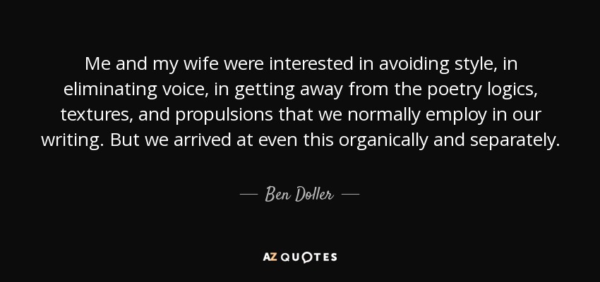 Me and my wife were interested in avoiding style, in eliminating voice, in getting away from the poetry logics, textures, and propulsions that we normally employ in our writing. But we arrived at even this organically and separately. - Ben Doller