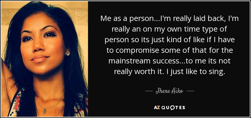 Me as a person...I'm really laid back, I'm really an on my own time type of person so its just kind of like if I have to compromise some of that for the mainstream success...to me its not really worth it. I just like to sing. - Jhene Aiko