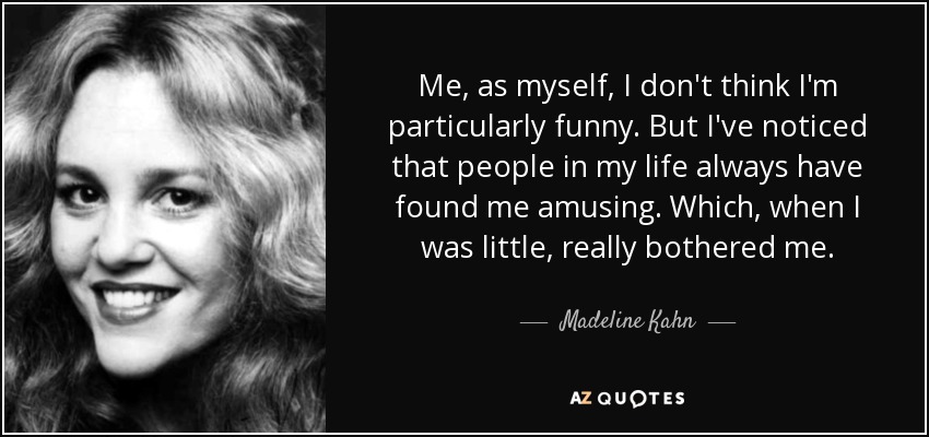 Me, as myself, I don't think I'm particularly funny. But I've noticed that people in my life always have found me amusing. Which, when I was little, really bothered me. - Madeline Kahn