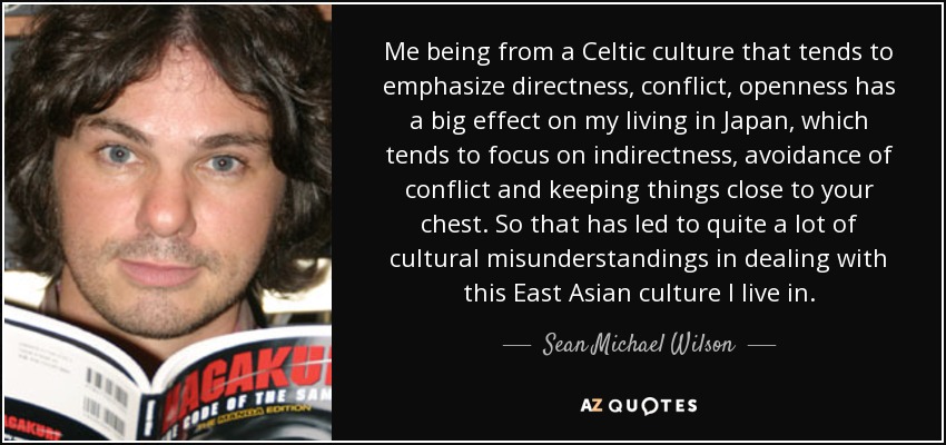 Me being from a Celtic culture that tends to emphasize directness, conflict, openness has a big effect on my living in Japan, which tends to focus on indirectness, avoidance of conflict and keeping things close to your chest. So that has led to quite a lot of cultural misunderstandings in dealing with this East Asian culture I live in. - Sean Michael Wilson
