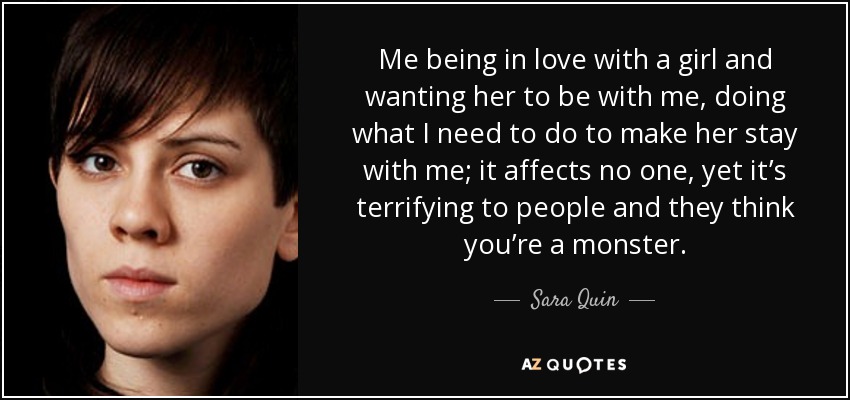 Me being in love with a girl and wanting her to be with me, doing what I need to do to make her stay with me; it affects no one, yet it’s terrifying to people and they think you’re a monster. - Sara Quin