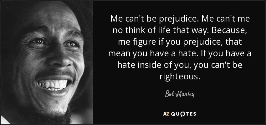 Me can't be prejudice. Me can't me no think of life that way. Because, me figure if you prejudice, that mean you have a hate. If you have a hate inside of you, you can't be righteous. - Bob Marley