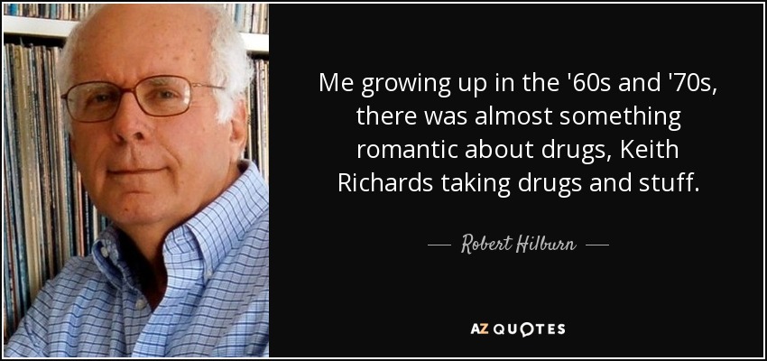 Me growing up in the '60s and '70s, there was almost something romantic about drugs, Keith Richards taking drugs and stuff. - Robert Hilburn