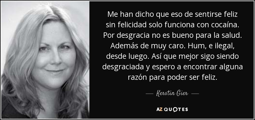 Me han dicho que eso de sentirse feliz sin felicidad solo funciona con cocaína. Por desgracia no es bueno para la salud. Además de muy caro. Hum, e ilegal, desde luego. Así que mejor sigo siendo desgraciada y espero a encontrar alguna razón para poder ser feliz. - Kerstin Gier