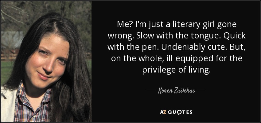 Me? I'm just a literary girl gone wrong. Slow with the tongue. Quick with the pen. Undeniably cute. But, on the whole, ill-equipped for the privilege of living. - Koren Zailckas