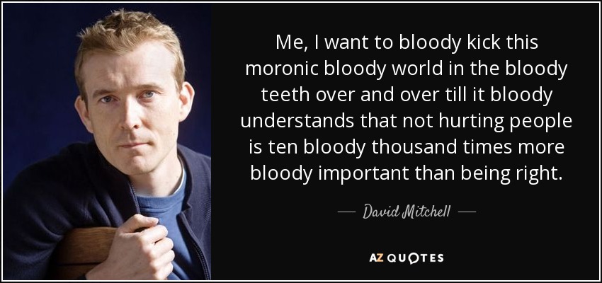 Me, I want to bloody kick this moronic bloody world in the bloody teeth over and over till it bloody understands that not hurting people is ten bloody thousand times more bloody important than being right. - David Mitchell
