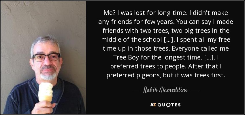 Me? I was lost for long time. I didn’t make any friends for few years. You can say I made friends with two trees, two big trees in the middle of the school […]. I spent all my free time up in those trees. Everyone called me Tree Boy for the longest time. […]. I preferred trees to people. After that I preferred pigeons, but it was trees first. - Rabih Alameddine